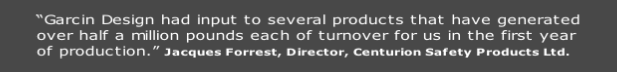 “Garcin Design had input to several products that have generated
over half a million pounds each of turnover for us in the first year
of production.” Jacques Forrest, Director, Centurion Safety Products Ltd.